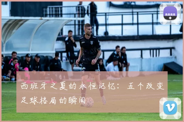 西班牙之夏的永恒记忆：五个改变足球格局的瞬间