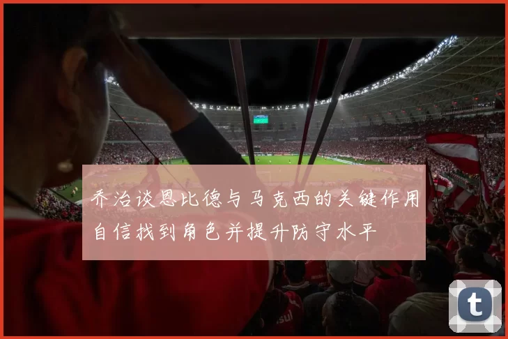 乔治谈恩比德与马克西的关键作用自信找到角色并提升防守水平
