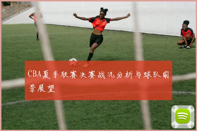 CBA夏季联赛决赛战况分析与球队前景展望