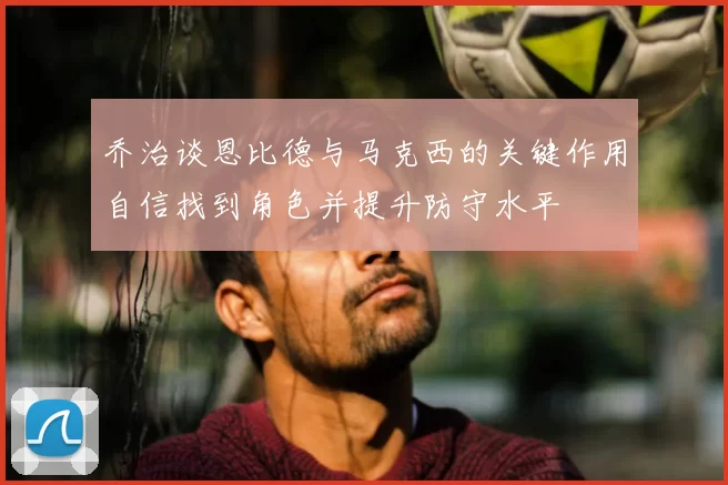 乔治谈恩比德与马克西的关键作用自信找到角色并提升防守水平