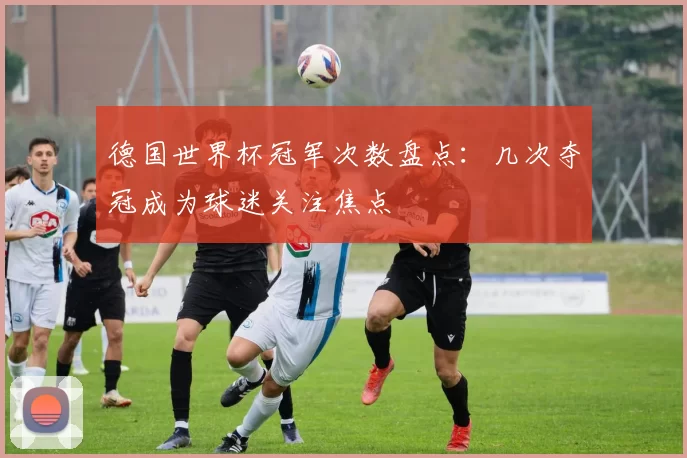 德国世界杯冠军次数盘点：几次夺冠成为球迷关注焦点