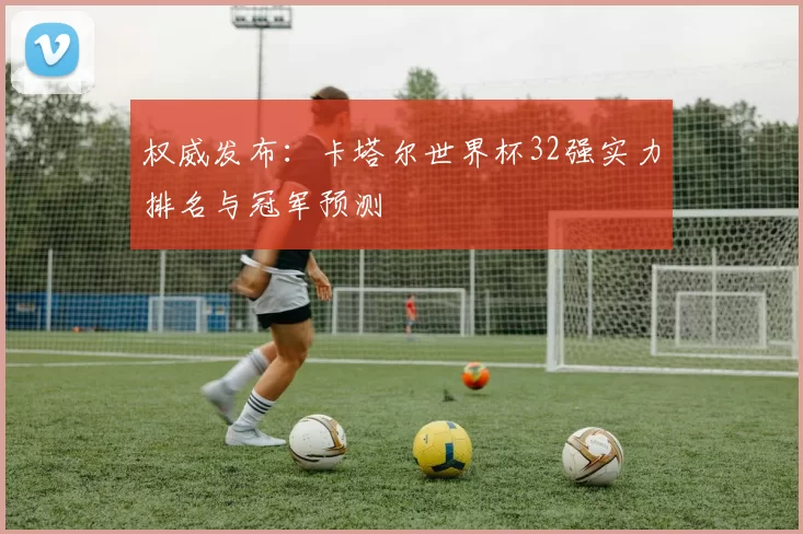 权威发布:卡塔尔世界杯32强实力排名与冠军预测