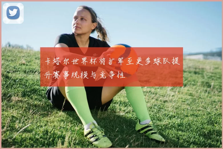 卡塔尔世界杯将扩军至更多球队提升赛事规模与竞争性