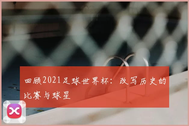 回顾2021足球世界杯：改写历史的比赛与球星