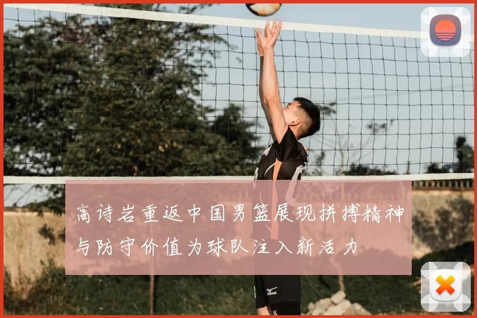 高诗岩重返中国男篮展现拼搏精神与防守价值为球队注入新活力