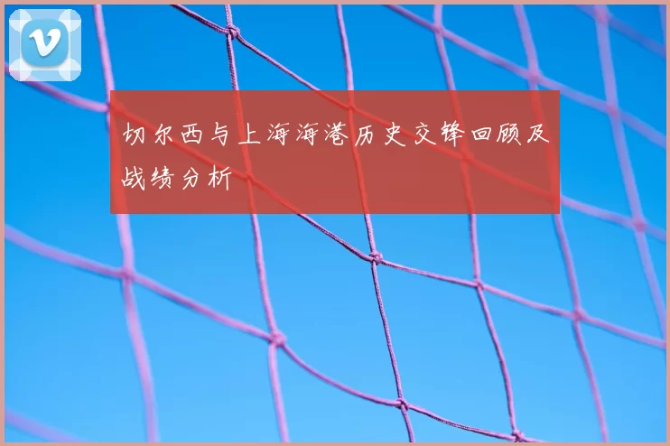 切尔西与上海海港历史交锋回顾及战绩分析