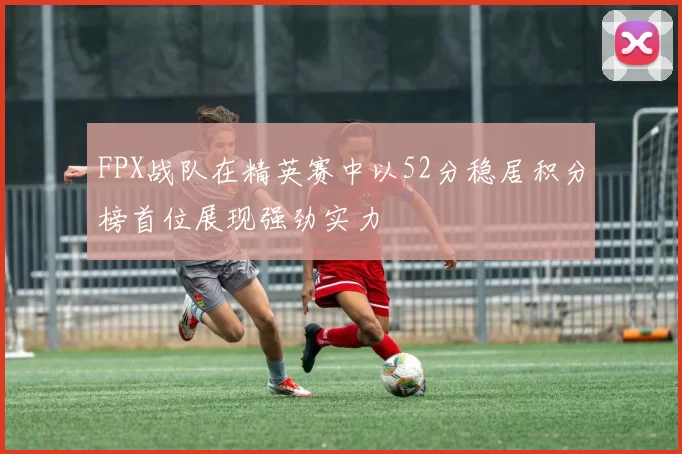 FPX战队在精英赛中以52分稳居积分榜首位展现强劲实力