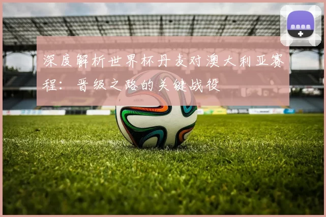 深度解析世界杯丹麦对澳大利亚赛程：晋级之路的关键战役