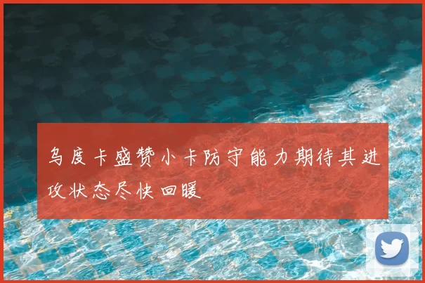 乌度卡盛赞小卡防守能力期待其进攻状态尽快回暖