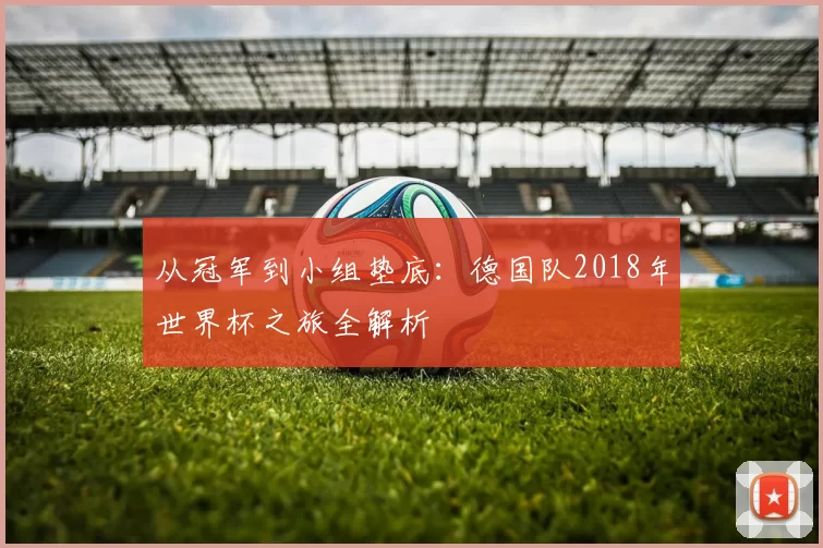 从冠军到小组垫底：德国队2018年世界杯之旅全解析
