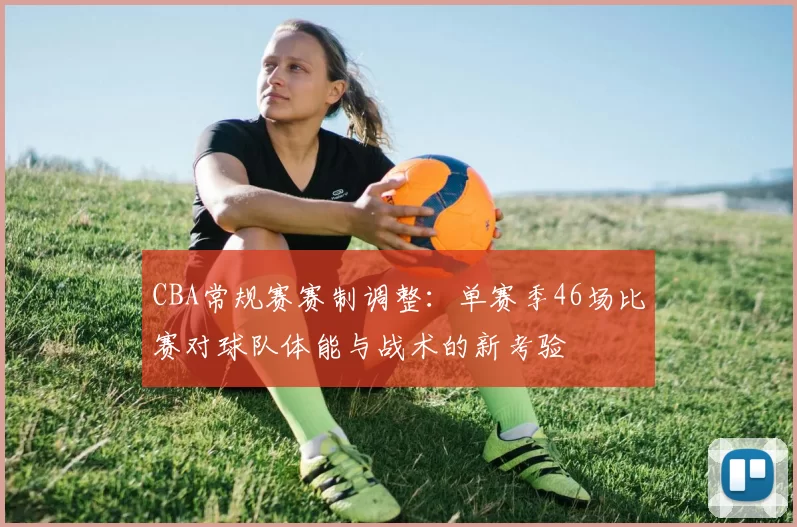 CBA常规赛赛制调整：单赛季46场比赛对球队体能与战术的新考验