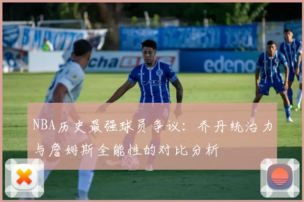 NBA历史最强球员争议：乔丹统治力与詹姆斯全能性的对比分析