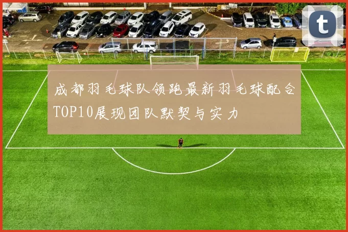 成都羽毛球队领跑最新羽毛球配合TOP10展现团队默契与实力