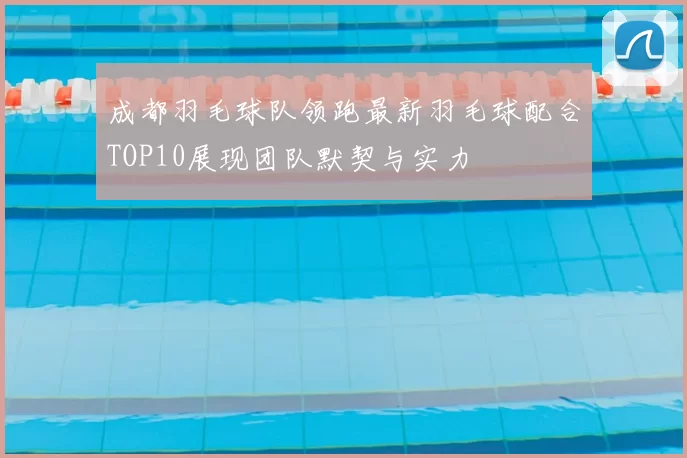 成都羽毛球队领跑最新羽毛球配合TOP10展现团队默契与实力