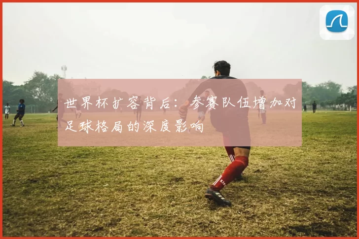 世界杯扩容背后:参赛队伍增加对足球格局的深度影响