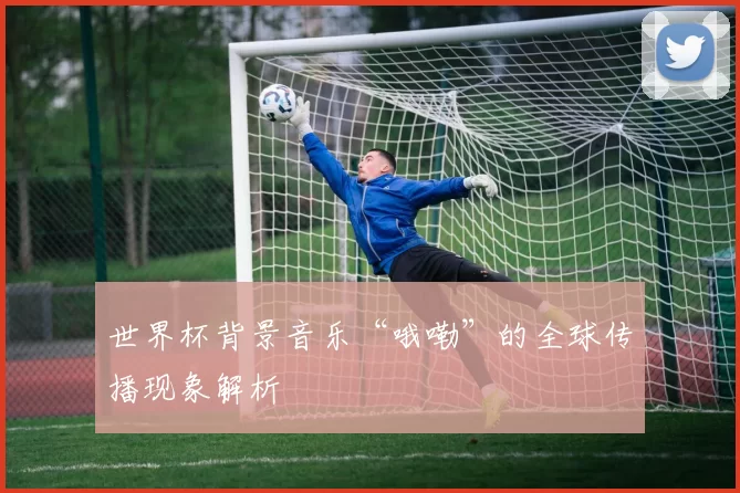 世界杯背景音乐“哦嘞”的全球传播现象解析