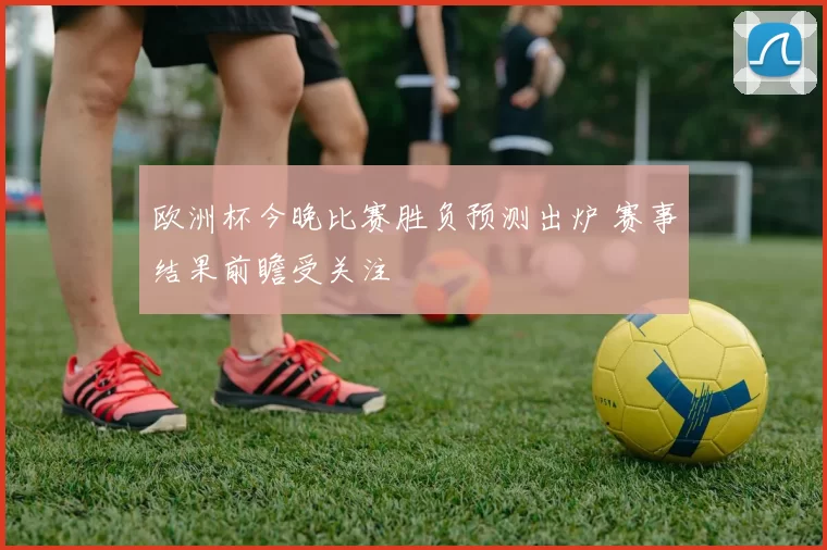 欧洲杯今晚比赛胜负预测出炉 赛事结果前瞻受关注