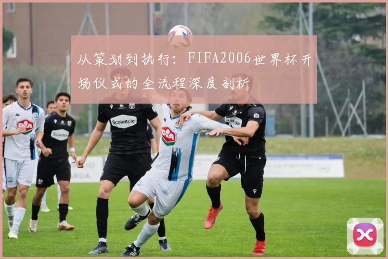 从策划到执行:FIFA2006世界杯开场仪式的全流程深度剖析