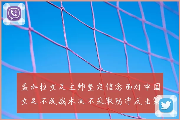 孟加拉女足主帅坚定信念面对中国女足不改战术决不采取防守反击策略