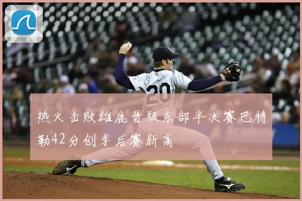 热火击败雄鹿晋级东部半决赛巴特勒42分创季后赛新高