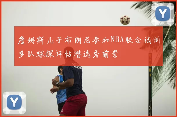 詹姆斯儿子布朗尼参加NBA联合试训多队球探评估潜选秀前景