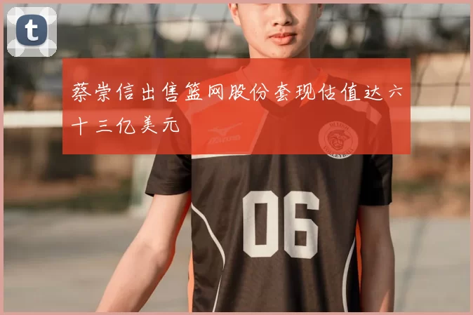 蔡崇信出售篮网股份套现估值达六十三亿美元