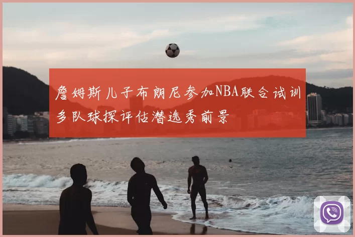 詹姆斯儿子布朗尼参加NBA联合试训多队球探评估潜选秀前景