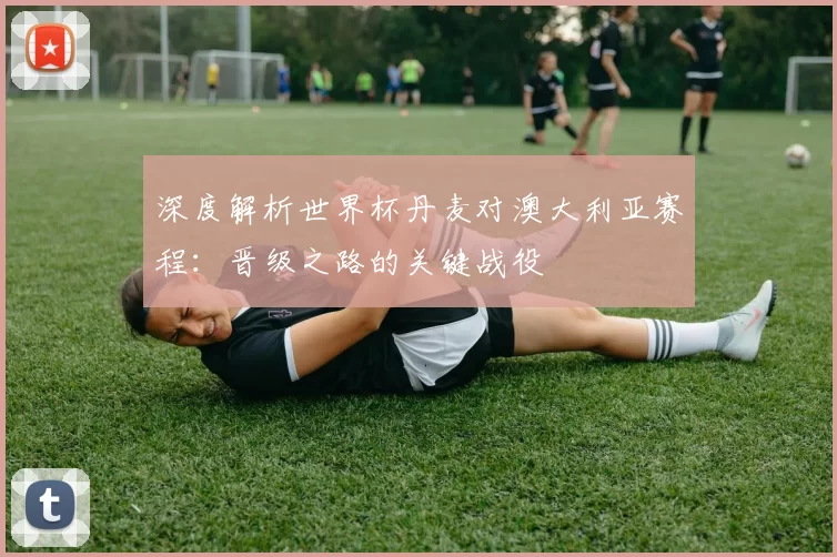 深度解析世界杯丹麦对澳大利亚赛程：晋级之路的关键战役