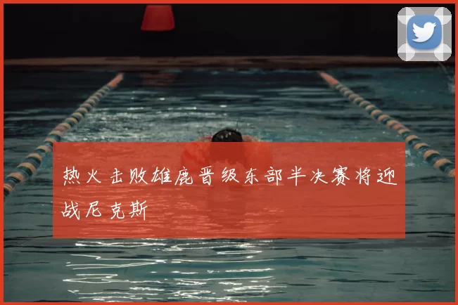 热火击败雄鹿晋级东部半决赛将迎战尼克斯