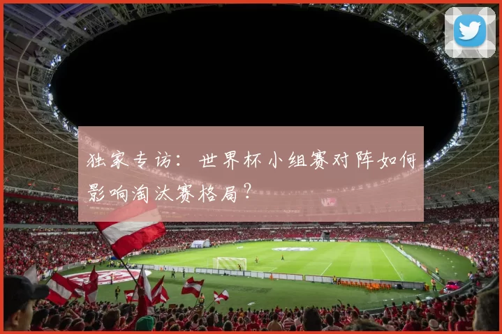 独家专访:世界杯小组赛对阵如何影响淘汰赛格局?