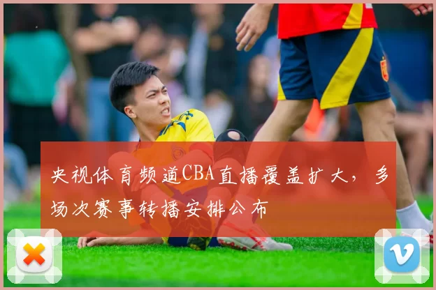 央视体育频道CBA直播覆盖扩大，多场次赛事转播安排公布