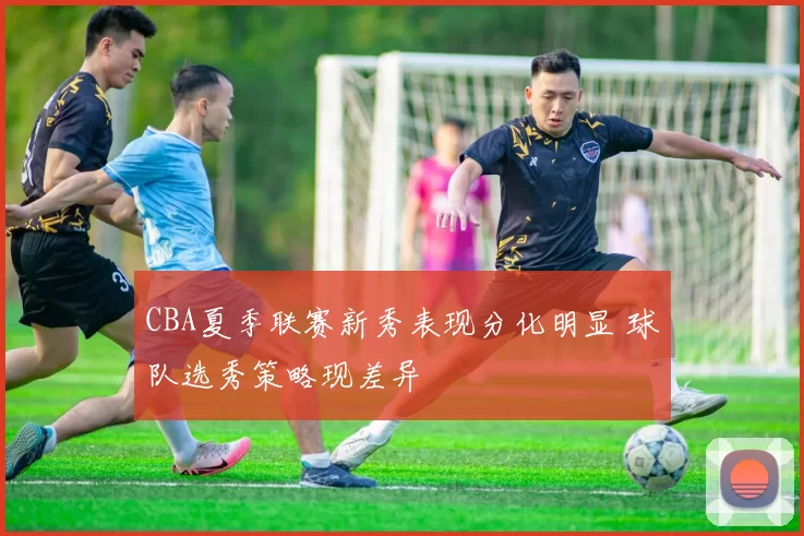 CBA夏季联赛新秀表现分化明显 球队选秀策略现差异