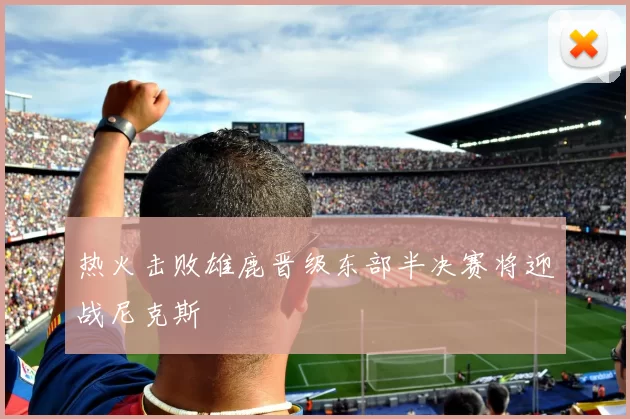 热火击败雄鹿晋级东部半决赛将迎战尼克斯
