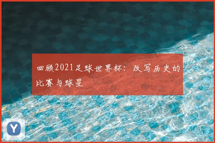 回顾2021足球世界杯：改写历史的比赛与球星