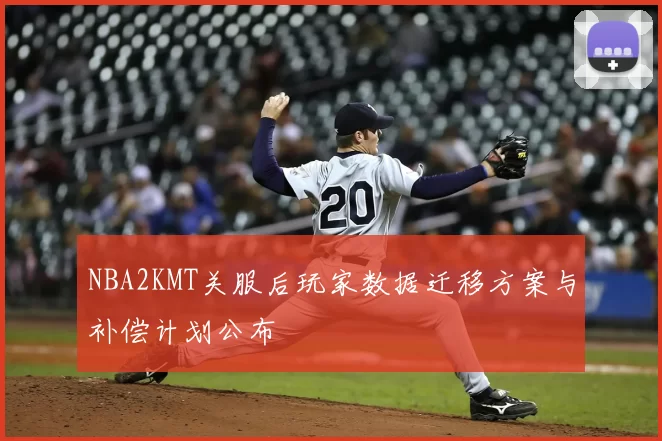 NBA2KMT关服后玩家数据迁移方案与补偿计划公布