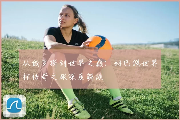 从俄罗斯到世界之巅:姆巴佩世界杯传奇之旅深度解读