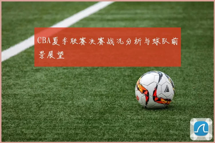 CBA夏季联赛决赛战况分析与球队前景展望