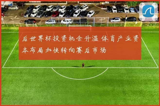 后世界杯投资机会升温 体育产业资本布局加快转向赛后市场