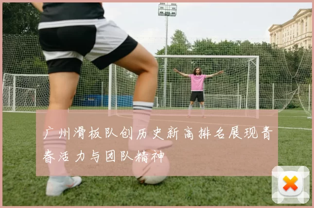 广州滑板队创历史新高排名展现青春活力与团队精神