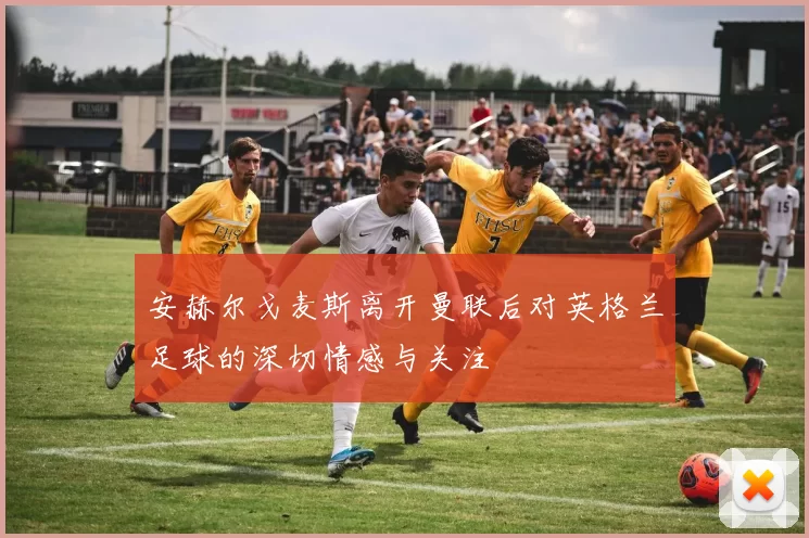 安赫尔戈麦斯离开曼联后对英格兰足球的深切情感与关注