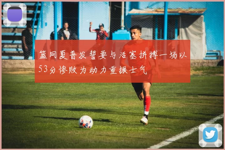 篮网夏普发誓要与活塞拼搏一场以53分惨败为动力重振士气