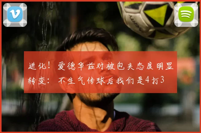 进化！爱德华兹对被包夹态度明显转变：不生气传球后我们是4打3
