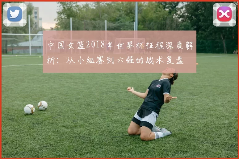 中国女篮2018年世界杯征程深度解析：从小组赛到六强的战术复盘