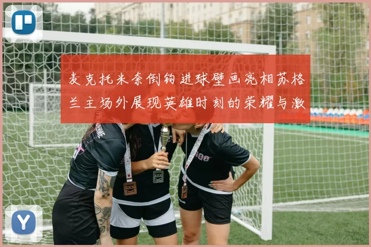 麦克托米奈倒钩进球壁画亮相苏格兰主场外展现英雄时刻的荣耀与激情