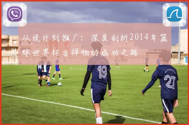 从设计到推广：深度剖析2014年篮球世界杯吉祥物的成功之路