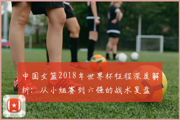中国女篮2018年世界杯征程深度解析：从小组赛到六强的战术复盘