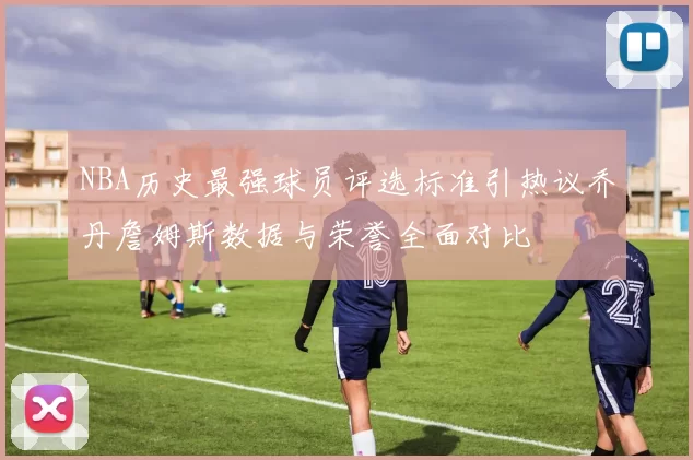NBA历史最强球员评选标准引热议乔丹詹姆斯数据与荣誉全面对比