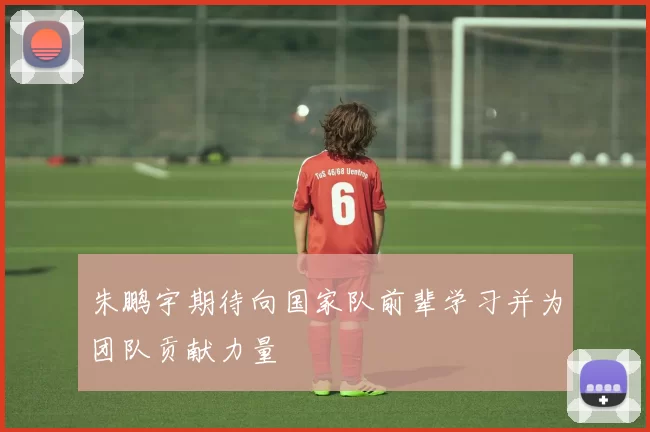 朱鹏宇期待向国家队前辈学习并为团队贡献力量