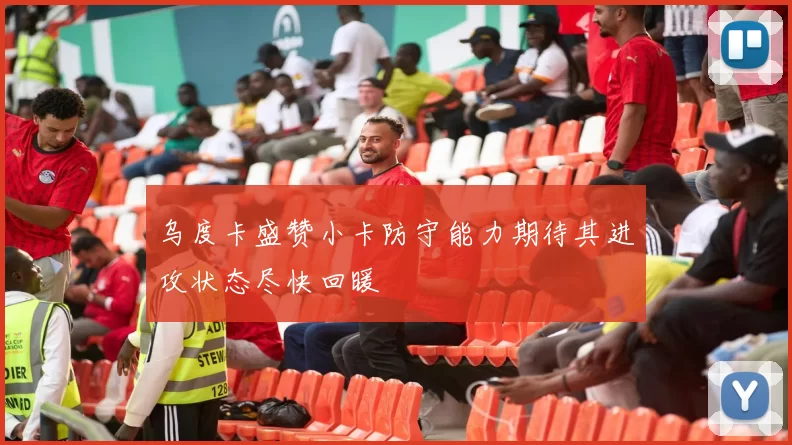 乌度卡盛赞小卡防守能力期待其进攻状态尽快回暖
