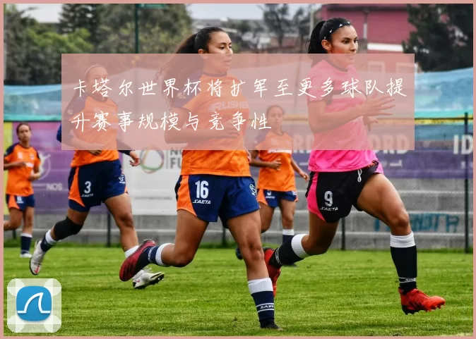 卡塔尔世界杯将扩军至更多球队提升赛事规模与竞争性